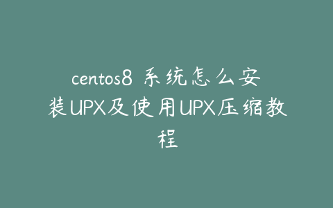 centos8 系统怎么安装UPX及使用UPX压缩教程