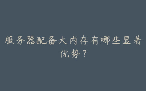 服务器配备大内存有哪些显著优势?